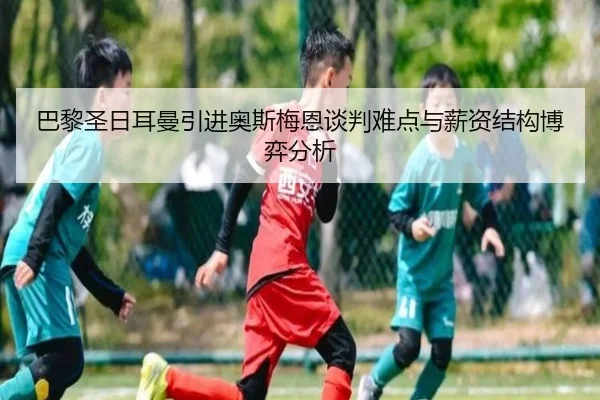 巴黎圣日耳曼引进奥斯梅恩谈判难点与薪资结构博弈分析