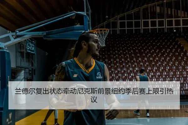 兰德尔复出状态牵动尼克斯前景纽约季后赛上限引热议