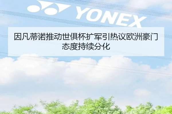 因凡蒂诺推动世俱杯扩军引热议欧洲豪门态度持续分化